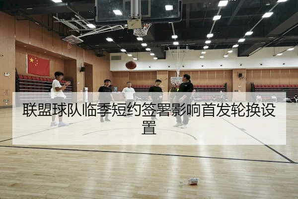 联盟球队临季短约签署影响首发轮换设置（MILAN-SPORTS）